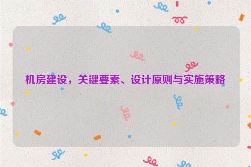 机房建设，关键要素、设计原则与实施策略