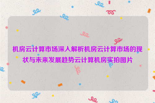 机房云计算市场深入解析机房云计算市场的现状与未来发展趋势云计算机房实拍图片