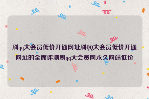 刷qq大会员低价开通网址刷QQ大会员低价开通网址的全面评测刷qq大会员网永久网站低价