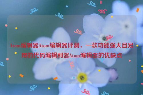 Atom编辑器Atom编辑器评测，一款功能强大且易用的代码编辑利器Atom编辑器的优缺点