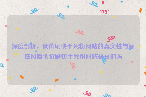 深度剖析，低价刷快手死粉网站的真实性与潜在风险低价刷快手死粉网站是真的吗