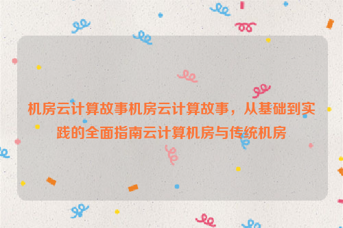 机房云计算故事机房云计算故事，从基础到实践的全面指南云计算机房与传统机房