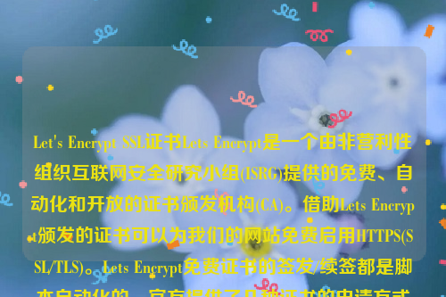 Let's Encrypt SSL证书Lets Encrypt是一个由非营利性组织互联网安全研究小组(ISRG)提供的免费、自动化和开放的证书颁发机构(CA)。借助Lets Encrypt颁发的证书可以为我们的网站免费启用HTTPS(SSL/TLS)。Lets Encrypt免费证书的签发/续签都是脚本自动化的，官方提供了几种证书的申请方式方法。let’s encrypt 证书