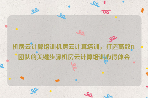 机房云计算培训机房云计算培训，打造高效IT团队的关键步骤机房云计算培训心得体会