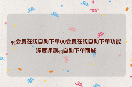 qq会员在线自助下单QQ会员在线自助下单功能深度评测qq自助下单商城