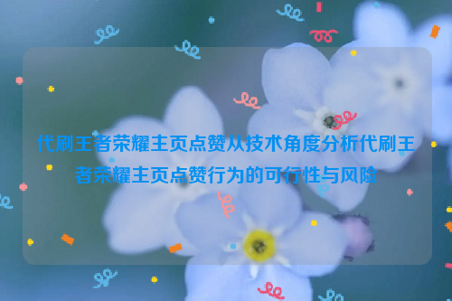 代刷王者荣耀主页点赞从技术角度分析代刷王者荣耀主页点赞行为的可行性与风险