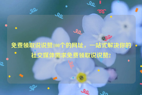 免费领取说说赞100个的网址，一站式解决你的社交媒体需求免费领取说说赞2