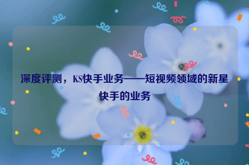 深度评测，KS快手业务——短视频领域的新星快手的业务