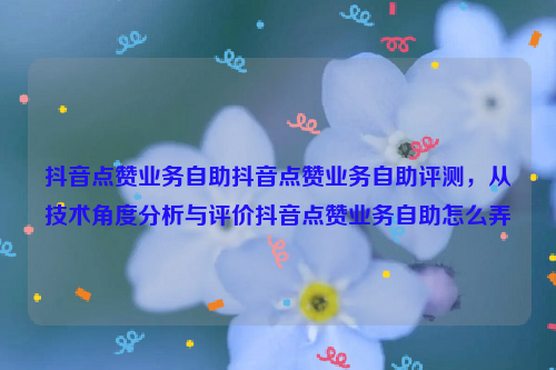 抖音点赞业务自助抖音点赞业务自助评测，从技术角度分析与评价抖音点赞业务自助怎么弄