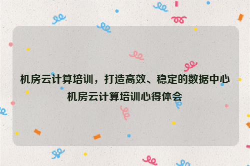 机房云计算培训，打造高效、稳定的数据中心机房云计算培训心得体会