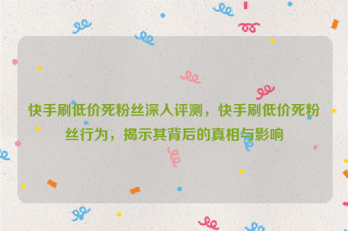 快手刷低价死粉丝深入评测，快手刷低价死粉丝行为，揭示其背后的真相与影响