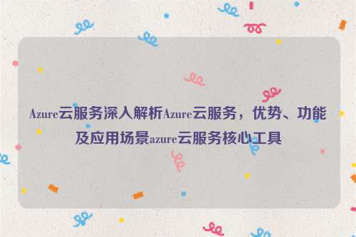 Azure云服务深入解析Azure云服务，优势、功能及应用场景azure云服务核心工具