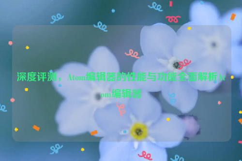 深度评测，Atom编辑器的性能与功能全面解析Atom编辑器