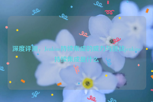 深度评测，Jenkins持续集成的威力与挑战jenkins持续集成是什么