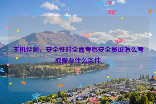 主机评测，安全性的全面考察安全员证怎么考取需要什么条件