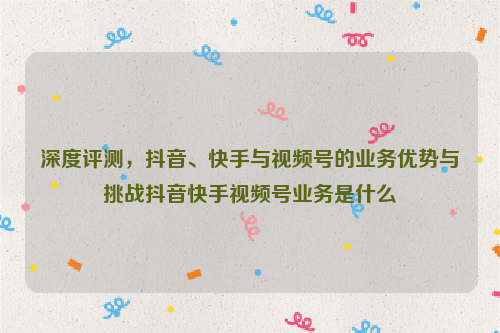 深度评测，抖音、快手与视频号的业务优势与挑战抖音快手视频号业务是什么