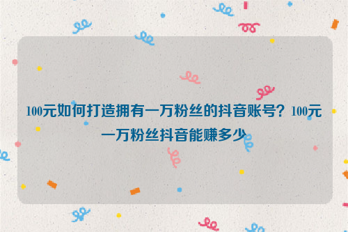 100元如何打造拥有一万粉丝的抖音账号？100元一万粉丝抖音能赚多少