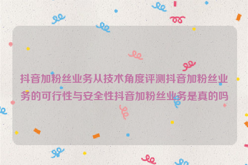 抖音加粉丝业务从技术角度评测抖音加粉丝业务的可行性与安全性抖音加粉丝业务是真的吗