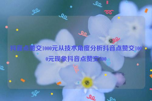 抖音点赞交1000元从技术角度分析抖音点赞交1000元现象抖音点赞交800