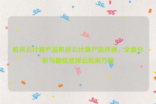 机房云计算产品机房云计算产品评测，全面分析与最佳选择云机房方案