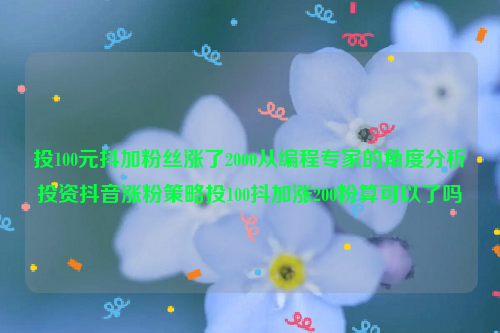 投100元抖加粉丝涨了2000从编程专家的角度分析投资抖音涨粉策略投100抖加涨200粉算可以了吗