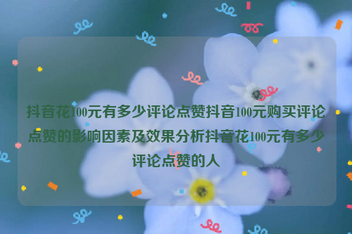 抖音花100元有多少评论点赞抖音100元购买评论点赞的影响因素及效果分析抖音花100元有多少评论点赞的人