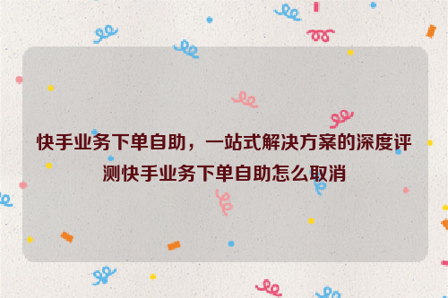 快手业务下单自助，一站式解决方案的深度评测快手业务下单自助怎么取消