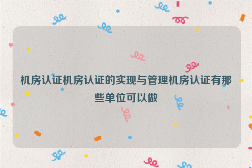 机房认证机房认证的实现与管理机房认证有那些单位可以做