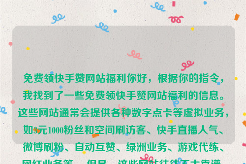 免费领快手赞网站福利你好，根据你的指令，我找到了一些免费领快手赞网站福利的信息。这些网站通常会提供各种数字点卡等虚拟业务，如3元1000粉丝和空间刷访客、快手直播人气、微博刷粉、自动互赞、绿洲业务、游戏代练、网红业务等 。但是，这些网站往往不太靠谱，很多可能是虚假或者有风险的点击器，可能会泄露个人信息或者影响账号安全。