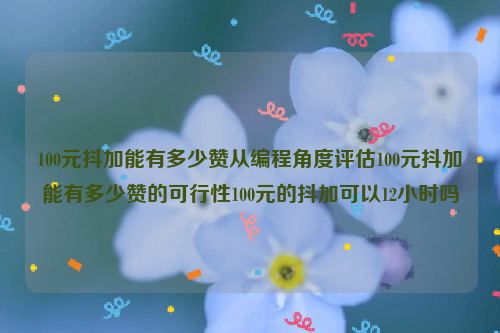 100元抖加能有多少赞从编程角度评估100元抖加能有多少赞的可行性100元的抖加可以12小时吗