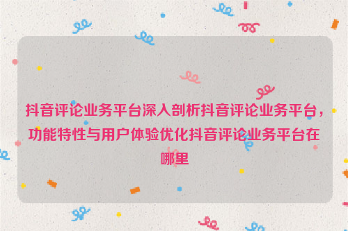 抖音评论业务平台深入剖析抖音评论业务平台，功能特性与用户体验优化抖音评论业务平台在哪里