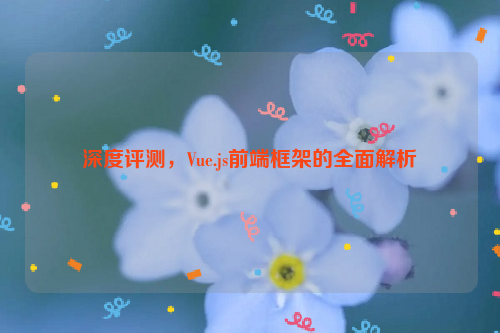 深度评测，Vue.js前端框架的全面解析