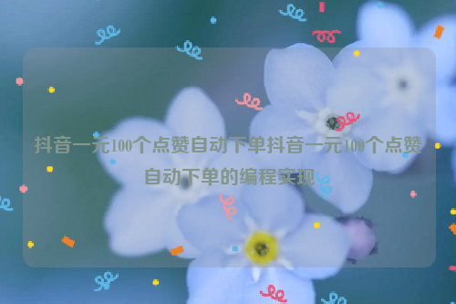 抖音一元100个点赞自动下单抖音一元100个点赞自动下单的编程实现