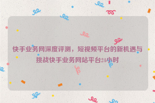 快手业务网深度评测，短视频平台的新机遇与挑战快手业务网站平台24小时