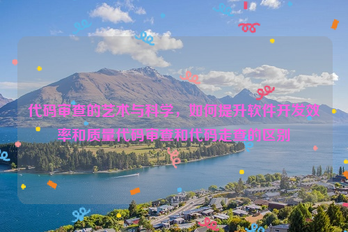 代码审查的艺术与科学，如何提升软件开发效率和质量代码审查和代码走查的区别