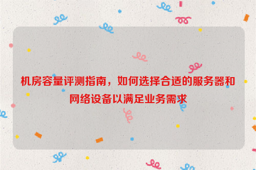 机房容量评测指南，如何选择合适的服务器和网络设备以满足业务需求