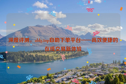 深度评测，aldg.top自助下单平台——高效便捷的在线交易新体验