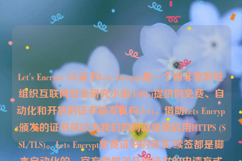 Let's Encrypt SSL证书Lets Encrypt是一个由非营利性组织互联网安全研究小组(ISRG)提供的免费、自动化和开放的证书颁发机构(CA)。借助Lets Encrypt颁发的证书可以为我们的网站免费启用HTTPS (SSL/TLS)。Lets Encrypt免费证书的签发/续签都是脚本自动化的，官方提供了几种证书的申请方式方法。let’s encrypt 证书