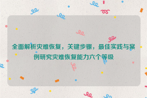 全面解析灾难恢复，关键步骤，最佳实践与案例研究灾难恢复能力六个等级