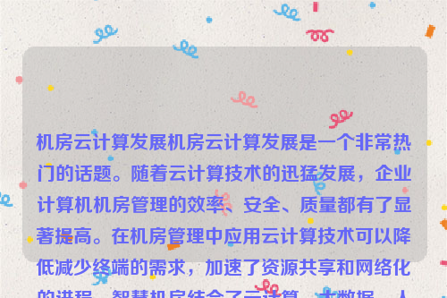 机房云计算发展机房云计算发展是一个非常热门的话题。随着云计算技术的迅猛发展，企业计算机机房管理的效率、安全、质量都有了显著提高。在机房管理中应用云计算技术可以降低减少终端的需求，加速了资源共享和网络化的进程。智慧机房结合了云计算、大数据、人工智能、物联网、绿色节能、虚拟化、自动化和智能化运维以及网络安全等多种技术，为现代机房带来了全新的发展机遇。云计算机房建设方案