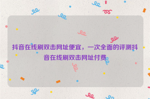 抖音在线刷双击网址便宜，一次全面的评测抖音在线刷双击网址付费