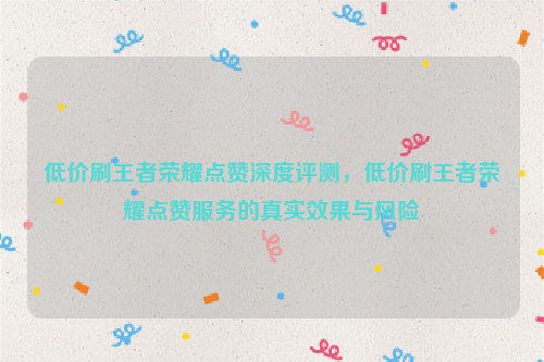 低价刷王者荣耀点赞深度评测，低价刷王者荣耀点赞服务的真实效果与风险