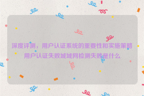 深度评测，用户认证系统的重要性和实施策略用户认证失败城域网检测失败是什么