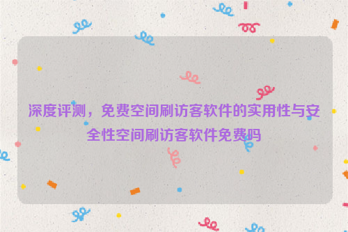 深度评测，免费空间刷访客软件的实用性与安全性空间刷访客软件免费吗