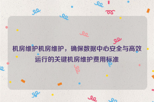 机房维护机房维护，确保数据中心安全与高效运行的关键机房维护费用标准