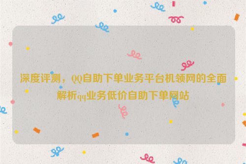 深度评测，QQ自助下单业务平台机领网的全面解析qq业务低价自助下单网站