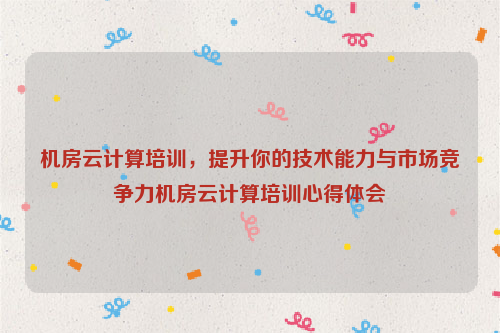 机房云计算培训，提升你的技术能力与市场竞争力机房云计算培训心得体会