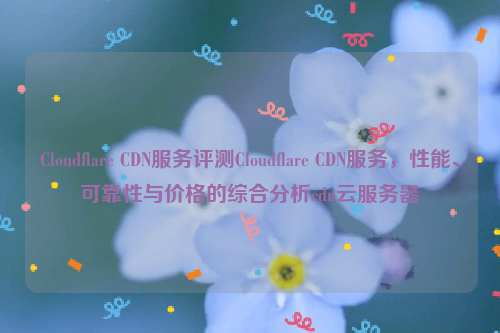 Cloudflare CDN服务评测Cloudflare CDN服务，性能、可靠性与价格的综合分析cdn云服务器