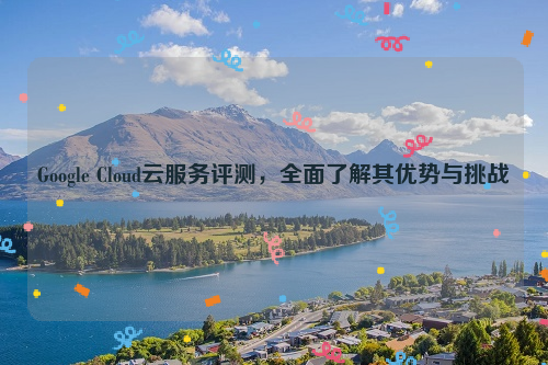 Google Cloud云服务评测，全面了解其优势与挑战