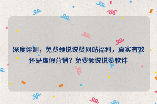 深度评测，免费领说说赞网站福利，真实有效还是虚假营销？免费领说说赞软件